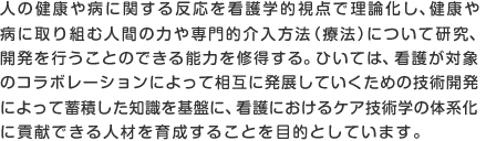 人の健康や病に関する反応を看護学的視点で理論化し、健康や病に取り組む人間の力や専門的介入方法（療法）について研究、開発を行うことのできる能力を修得する。ひいては、看護が対象のコラボレーションによって相互に発展していくための技術開発によって蓄積した知識を基盤に、看護におけるケア技術学の体系化に貢献できる人材を育成することを目的としています。